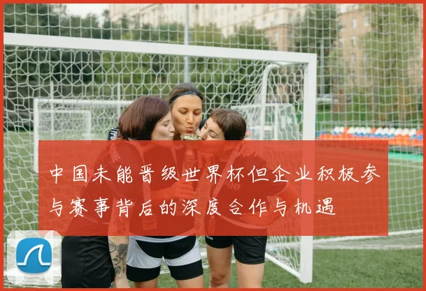 中国未能晋级世界杯但企业积极参与赛事背后的深度合作与机遇