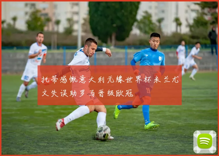 托蒂感慨意大利无缘世界杯米兰尤文失误助罗马晋级欧冠