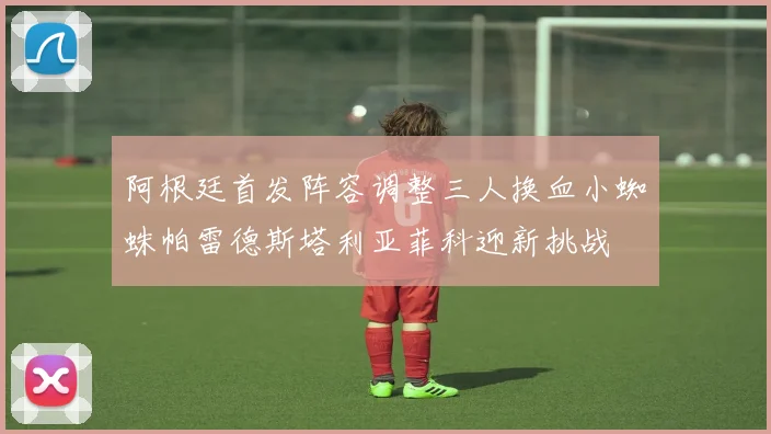 阿根廷首发阵容调整三人换血小蜘蛛帕雷德斯塔利亚菲科迎新挑战