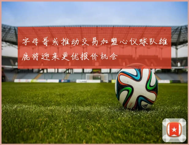 字母哥或推动交易加盟心仪球队雄鹿将迎来更优报价机会