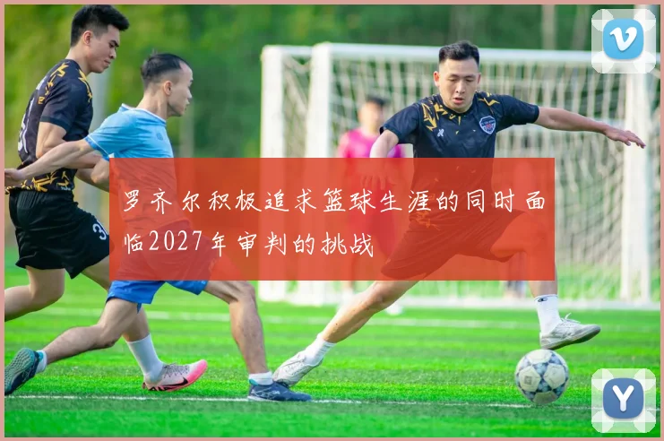 罗齐尔积极追求篮球生涯的同时面临2027年审判的挑战