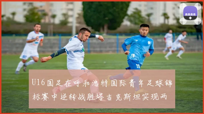 U16国足在呼和浩特国际青年足球锦标赛中逆转战胜塔吉克斯坦实现两连胜