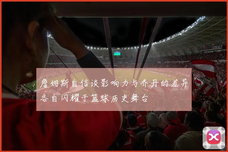 詹姆斯自信谈影响力与乔丹的差异各自闪耀于篮球历史舞台