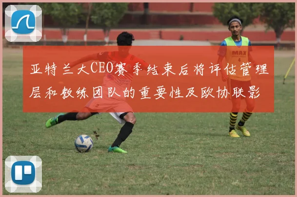 亚特兰大CEO赛季结束后将评估管理层和教练团队的重要性及欧协联影响