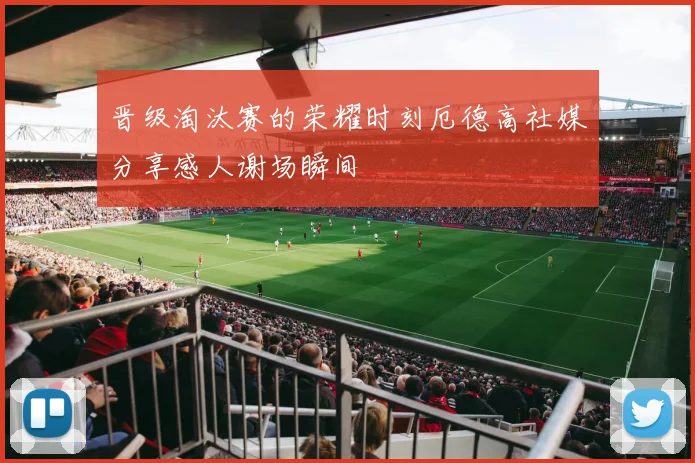 晋级淘汰赛的荣耀时刻厄德高社媒分享感人谢场瞬间