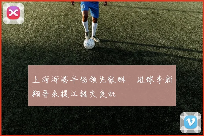 上海海港半场领先张琳芃进球李新翔吾米提江错失良机