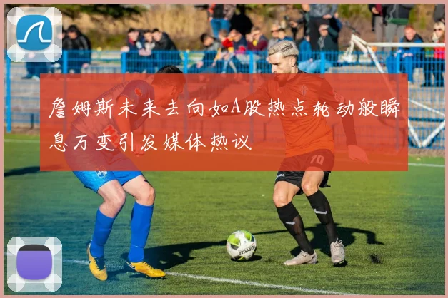 詹姆斯未来去向如A股热点轮动般瞬息万变引发媒体热议