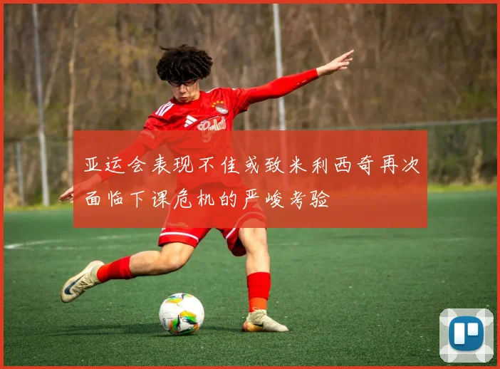 亚运会表现不佳或致米利西奇再次面临下课危机的严峻考验