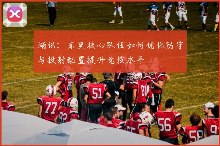 湖记：东里核心队伍如何优化防守与投射配置提升竞技水平