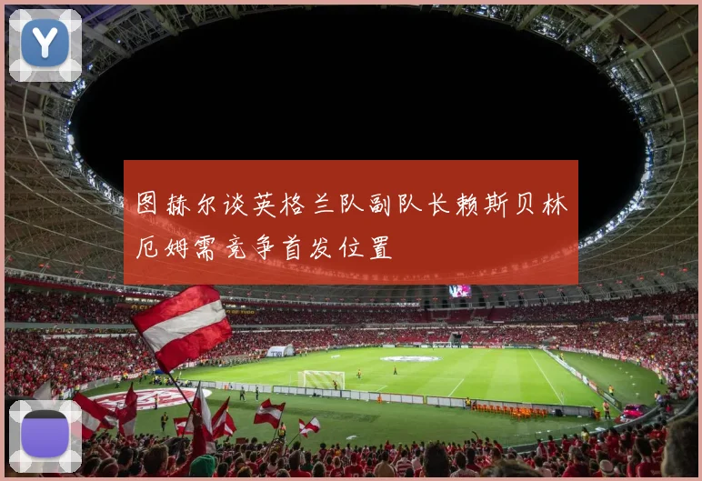 图赫尔谈英格兰队副队长赖斯贝林厄姆需竞争首发位置