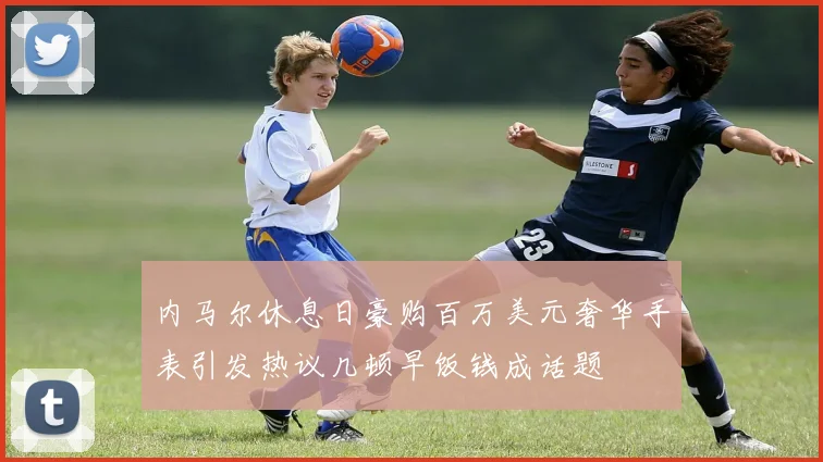 内马尔休息日豪购百万美元奢华手表引发热议几顿早饭钱成话题