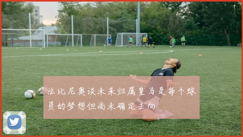 法比尼奥谈未来归属皇马是每个球员的梦想但尚未确定去向