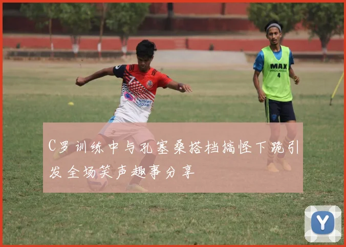 C罗训练中与孔塞桑搭档搞怪下跪引发全场笑声趣事分享