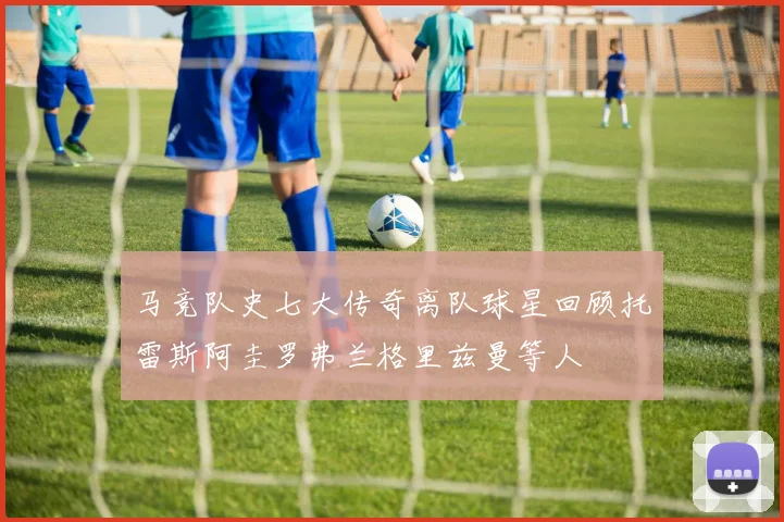 马竞队史七大传奇离队球星回顾托雷斯阿圭罗弗兰格里兹曼等人